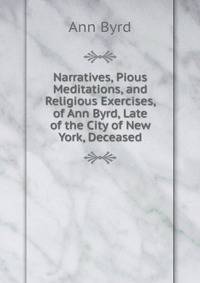 Narratives, Pious Meditations, and Religious Exercises, of Ann Byrd, Late of the City of New York, Deceased
