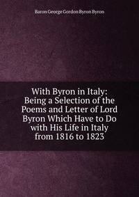 With Byron in Italy: Being a Selection of the Poems and Letter of Lord Byron Which Have to Do with His Life in Italy from 1816 to 1823