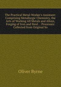 The Practical Metal-Worker's Assistant: Comprising Metallurgic Chemistry, the Arts of Working All Metals and Alloys, Forging of Iron and Steel . . Processes: Collected from Original So