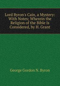 Lord Byron's Cain, a Mystery: With Notes; Wherein the Religion of the Bible Is Considered, by H. Grant