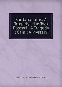 Sardanapalus: A Tragedy ; the Two Foscari : A Tragedy ; Cain : A Mystery