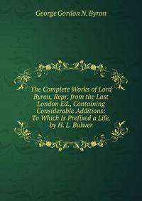 The Complete Works of Lord Byron, Repr. from the Last London Ed., Containing Considerable Additions: To Which Is Prefixed a Life, by H. L. Bulwer
