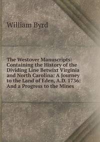 The Westover Manuscripts: Containing the History of the Dividing Line Betwixt Virginia and North Carolina: A Journey to the Land of Eden, A.D. 1736: And a Progress to the Mines