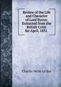 Review of the Life and Character of Lord Byron: Extracted from the British Critic for April, 1831 .