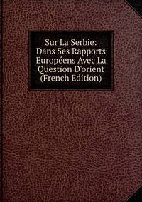Sur La Serbie: Dans Ses Rapports Europ?ens Avec La Question D'orient (French Edition)