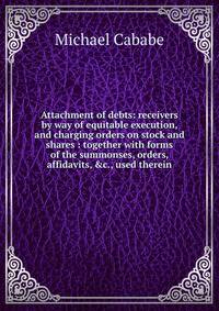 Attachment of debts: receivers by way of equitable execution, and charging orders on stock and shares : together with forms of the summonses, orders, affidavits, &amp;c., used therein