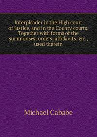 Interpleader in the High court of justice, and in the County courts. Together with forms of the summonses, orders, affidavits, &amp;c., used therein