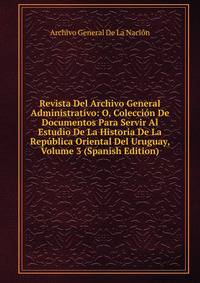 Revista Del Archivo General Administrativo: O, Coleccion De Documentos Para Servir Al Estudio De La Historia De La Republica Oriental Del Uruguay, Volume 3 (Spanish Edition)