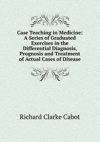 Case Teaching in Medicine: A Series of Graduated Exercises in the Differential Diagnosis, Prognosis and Treatment of Actual Cases of Disease