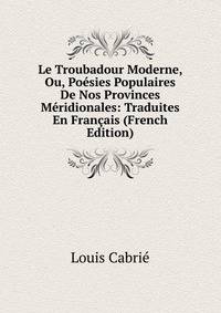 Le Troubadour Moderne, Ou, Poesies Populaires De Nos Provinces Meridionales: Traduites En Francais (French Edition)