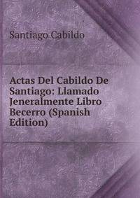 Actas Del Cabildo De Santiago: Llamado Jeneralmente Libro Becerro (Spanish Edition)