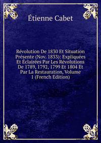 Revolution De 1830 Et Situation Presente (Nov. 1833): Expliquees Et Eclairees Par Les Revolutions De 1789, 1792, 1799 Et 1804 Et Par La Restauration, Volume 1 (French Edition)
