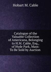 Catalogue of the Valuable Collection of Americana, Belonging to H.M. Cable, Esq., of Hyde Park, Mass: To Be Sold by Auction .