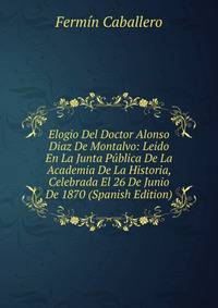 Elogio Del Doctor Alonso Diaz De Montalvo: Leido En La Junta Publica De La Academia De La Historia, Celebrada El 26 De Junio De 1870 (Spanish Edition)