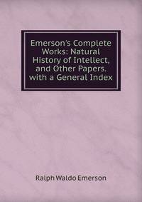Emerson's Complete Works: Natural History of Intellect, and Other Papers. with a General Index