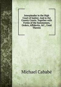Interpleader in the High Court of Justice: And in the County Courts. Together with Forms of the Summonses, Orders, Affidavits, &amp;C., Used Therein