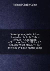 Prescriptions, to Be Taken Immediately, to Be Taken for Life: A Collection of Extracts from Dr. Richard C. Cabot'S "What Men Live By," Selected by Edith Motter Lamb
