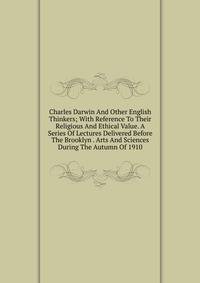 Charles Darwin And Other English Thinkers; With Reference To Their Religious And Ethical Value. A Series Of Lectures Delivered Before The Brooklyn . Arts And Sciences During The Autumn Of 1910