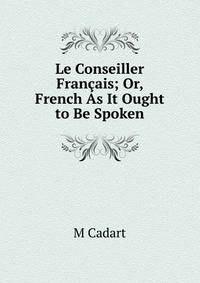Le Conseiller Francais; Or, French As It Ought to Be Spoken