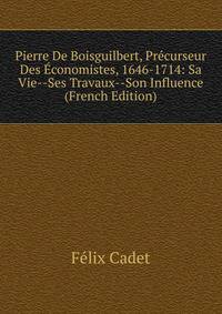 Pierre De Boisguilbert, Precurseur Des Economistes, 1646-1714: Sa Vie--Ses Travaux--Son Influence (French Edition)