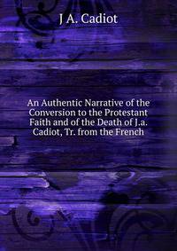 An Authentic Narrative of the Conversion to the Protestant Faith and of the Death of J.a. Cadiot, Tr. from the French