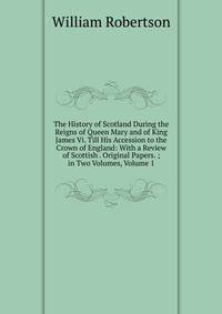 The History of Scotland During the Reigns of Queen Mary and of King James Vi. Till His Accession to the Crown of England: With a Review of Scottish . Original Papers. ; in Two Volumes, Volume 1