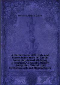 A Journey in Carniola, Italy, and France, in the Years 1817,1818: Containing Remarks Relating to Language, Geography, History, Antiquities, Natural . the Mechanical Arts and Manufacturers