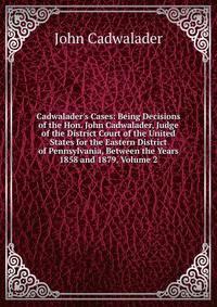 Cadwalader's Cases: Being Decisions of the Hon. John Cadwalader, Judge of the District Court of the United States for the Eastern District of Pennsylvania, Between the Years 1858 and 1879, Volume 2