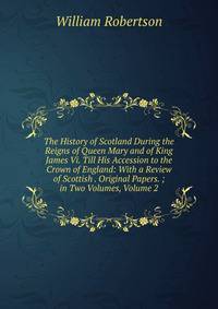 The History of Scotland During the Reigns of Queen Mary and of King James Vi. Till His Accession to the Crown of England: With a Review of Scottish . Original Papers. ; in Two Volumes, Volume 2