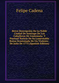 Breve Descripcion De La Noble Ciudad De Santiago De Los Caballeros De Guatemala: Y Puntual Noticia De Su Lamentable Ruina Ocasionada De Un Violento . De Julio De 1773 (Spanish Edition)