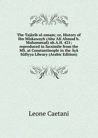 The Taj?rib al-umam; or, History of Ibn Miskawayh (Abu 'Ali Ahmad b.Muhammad) ob.A.H. 421; reproduced in facsimile from the MS. at Constantinople in the ?y? S?fiyya Library (Arabic Edition)