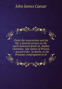 Christ the resurrection and the life: a funeral sermon on the much lamented death of . Sophia Charlotta . late Queen of Prussia . : preach'd the . at Berlin, to the Prussian-congregation in th