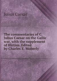The commentaries of C. Julius Caesar on the Gallic war, with the supplement of Hirtius. Edited by Charles E. Moberly