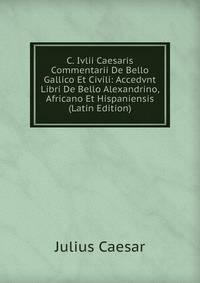 C. Ivlii Caesaris Commentarii De Bello Gallico Et Civili: Accedvnt Libri De Bello Alexandrino, Africano Et Hispaniensis (Latin Edition)