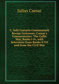 C. Iulii Caesaris Commentarii Rerum Gestarum: Caesar's Commentaries: The Gallic War, Books I-Iv, with Selections from Books V-Vii and from the Civil War
