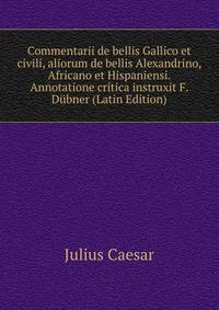 Commentarii de bellis Gallico et civili, aliorum de bellis Alexandrino, Africano et Hispaniensi. Annotatione critica instruxit F. Dubner (Latin Edition)