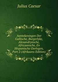 Aantekeningen Der Gallische, Burgerlyke, Alexandrynsche, Africaansche, En Hispanische Oorlogen, Part 2 (Afrikaans Edition)