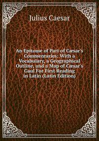 An Epitome of Part of C?sar's Commentaries: With a Vocabulary, a Geographical Outline, and a Map of C?sar's Gaul For First Reading in Latin (Latin Edition)