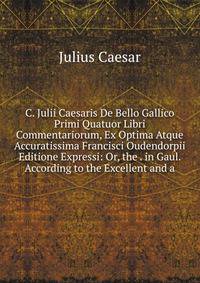 C. Julii Caesaris De Bello Gallico Primi Quatuor Libri Commentariorum, Ex Optima Atque Accuratissima Francisci Oudendorpii Editione Expressi: Or, the . in Gaul. According to the Excellent and a