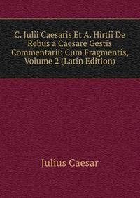 C. Julii Caesaris Et A. Hirtii De Rebus a Caesare Gestis Commentarii: Cum Fragmentis, Volume 2 (Latin Edition)