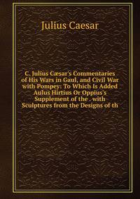 C. Julius C?sar's Commentaries of His Wars in Gaul, and Civil War with Pompey: To Which Is Added Aulus Hirtius Or Oppius's Supplement of the . with Sculptures from the Designs of th