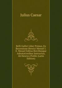Belli Gallici Liber Primus, Ex Recensione Henrici Mensel I.E. Meusel Editus Brevibusque Adnotationibus Instructus, Ab Henrico Preble (Latin Edition)