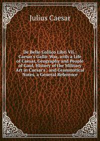 De Bello Gallico Libri Vii.: Caesar's Gallic War, with a Life of Caesar, Geography and People of Gaul, History of the Military Art in Caesar's . and Grammatical Notes, a General Reference