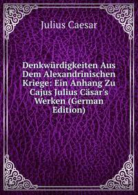 Denkw?rdigkeiten Aus Dem Alexandrinischen Kriege: Ein Anhang Zu Cajus Julius C?sar's Werken (German Edition)