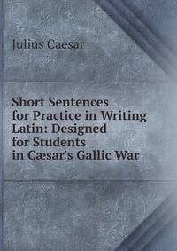 Short Sentences for Practice in Writing Latin: Designed for Students in C?sar's Gallic War