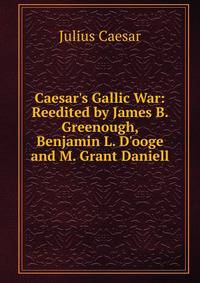 Caesar's Gallic War: Reedited by James B. Greenough, Benjamin L. D'ooge and M. Grant Daniell