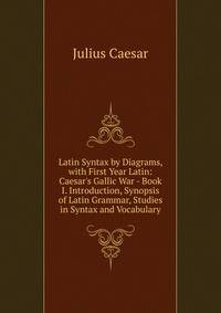 Latin Syntax by Diagrams, with First Year Latin: Caesar's Gallic War - Book I. Introduction, Synopsis of Latin Grammar, Studies in Syntax and Vocabulary