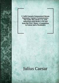 C. Iullii Caesaris Commentarii Rerum Gestarum: Caesar's Commentaries: The Gallic War, Books I-Iv, with Selections from Books V-Vii and from the Civil . Notes, a Companion to Caesar and a Vocabulary