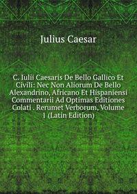 C. Iulii Caesaris De Bello Gallico Et Civili: Nec Non Aliorum De Bello Alexandrino, Africano Et Hispaniensi Commentarii Ad Optimas Editiones Colati . Rerumet Verborum, Volume 1 (Latin Edition)