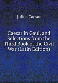 Caesar in Gaul, and Selections from the Third Book of the Civil War (Latin Edition)